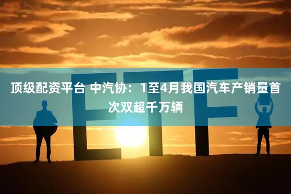 顶级配资平台 中汽协：1至4月我国汽车产销量首次双超千万辆