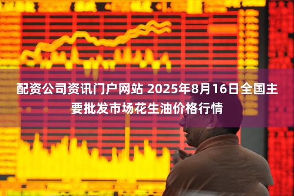 配资公司资讯门户网站 2025年8月16日全国主要批发市场花生油价格行情
