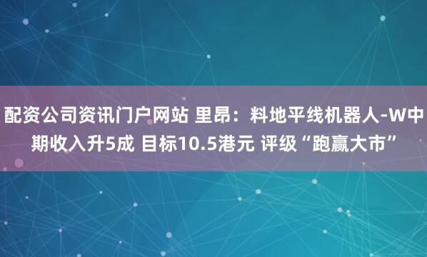 配资公司资讯门户网站 里昂：料地平线机器人-W中期收入升5成 目标10.5港元 评级“跑赢大市”