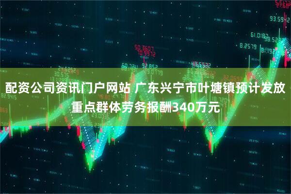 配资公司资讯门户网站 广东兴宁市叶塘镇预计发放重点群体劳务报酬340万元