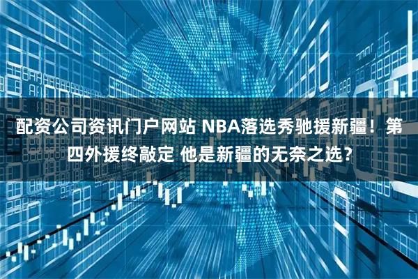 配资公司资讯门户网站 NBA落选秀驰援新疆！第四外援终敲定 他是新疆的无奈之选？
