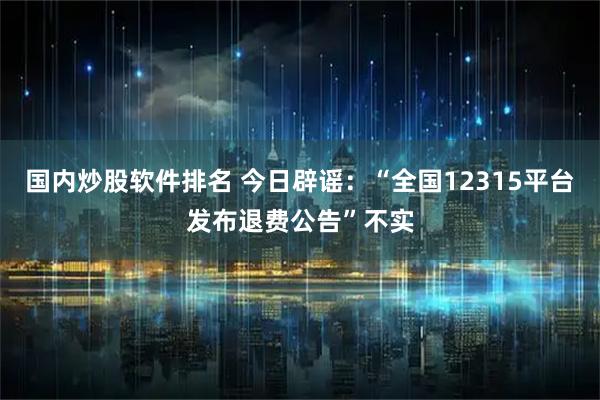 国内炒股软件排名 今日辟谣：“全国12315平台发布退费公告”不实