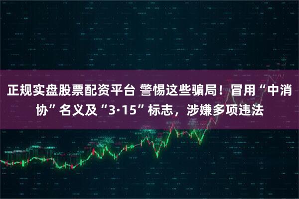 正规实盘股票配资平台 警惕这些骗局！冒用“中消协”名义及“3·15”标志，涉嫌多项违法