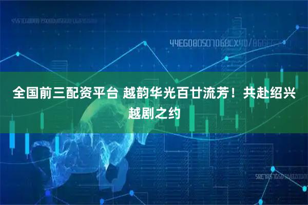 全国前三配资平台 越韵华光百廿流芳！共赴绍兴越剧之约