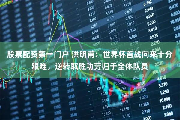 股票配资第一门户 洪明甫：世界杯首战向来十分艰难，逆转取胜功劳归于全体队员