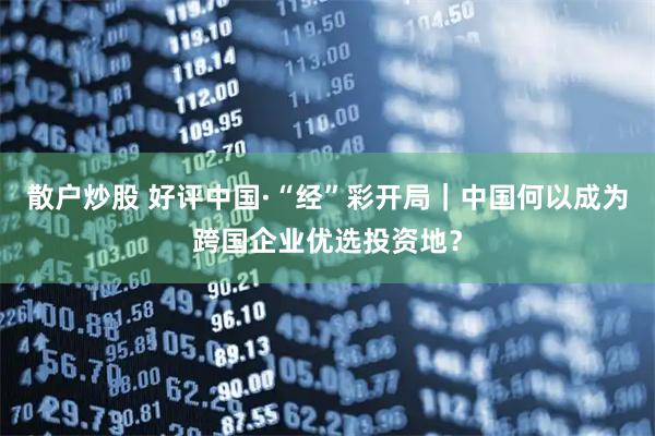 散户炒股 好评中国·“经”彩开局｜中国何以成为跨国企业优选投资地？