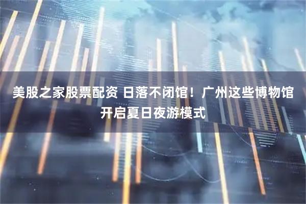 美股之家股票配资 日落不闭馆！广州这些博物馆开启夏日夜游模式