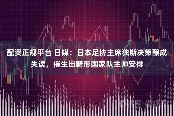 配资正规平台 日媒：日本足协主席独断决策酿成失误，催生出畸形国家队主帅安排