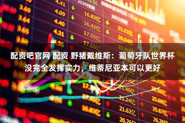 配资吧官网 配资 野猪戴维斯：葡萄牙队世界杯没完全发挥实力，维蒂尼亚本可以更好