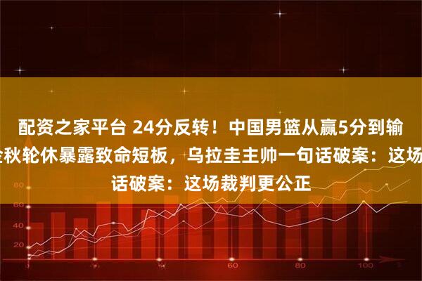配资之家平台 24分反转！中国男篮从赢5分到输19分，胡金秋轮休暴露致命短板，乌拉圭主帅一句话破案：这场裁判更公正