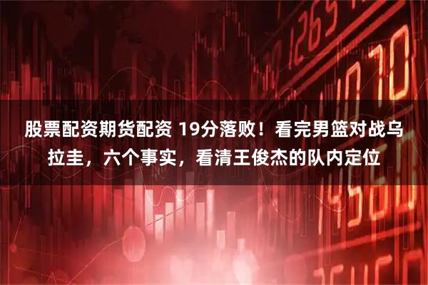 股票配资期货配资 19分落败！看完男篮对战乌拉圭，六个事实，看清王俊杰的队内定位